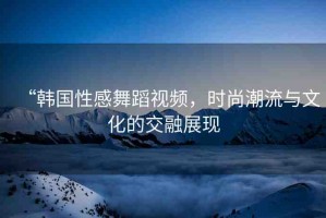 “韓國性感舞蹈視頻，時尚潮流與文化的交融展現(xiàn)