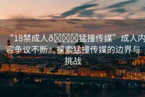 “18禁成人??猛撞傳媒”成人內(nèi)容爭(zhēng)議不斷』探索猛撞傳媒的邊界與挑戰(zhàn)