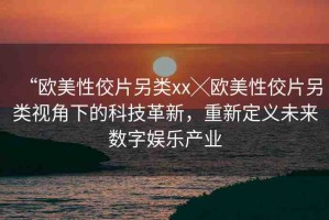 “歐美性佼片另類xx╳歐美性佼片另類視角下的科技革新，重新定義未來數(shù)字娛樂產(chǎn)業(yè)