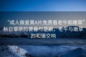 “成人做爰黃A片免費(fèi)看老牛和嫩草”秋日草原的黃昏與星辰，老牛與嫩草的和諧交響