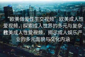 “歐美做爰性生交視頻”歐美成人性愛視頻，探索成人世界的多元與復(fù)雜性
歐美成人性愛視頻，揭示成人娛樂產(chǎn)業(yè)的多元面貌與文化內(nèi)涵