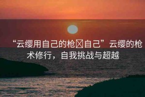 “云纓用自己的槍?自己”云纓的槍術(shù)修行，自我挑戰(zhàn)與超越