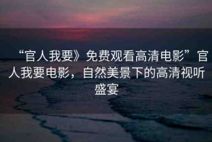 “官人我要》免費(fèi)觀看高清電影”官人我要電影，自然美景下的高清視聽盛宴