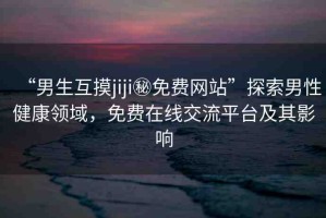 “男生互摸jiji秘免費(fèi)網(wǎng)站”探索男性健康領(lǐng)域，免費(fèi)在線交流平臺及其影響