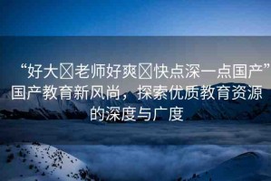 “好大?老師好爽?快點(diǎn)深一點(diǎn)國(guó)產(chǎn)”國(guó)產(chǎn)教育新風(fēng)尚，探索優(yōu)質(zhì)教育資源的深度與廣度