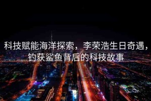 科技賦能海洋探索，李榮浩生日奇遇，釣獲鯊魚背后的科技故事