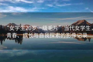 “女學(xué)生20歲一級(jí)毛片”當(dāng)代女學(xué)生，青春、成長(zhǎng)與自我探索的影像記錄