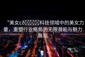 “美女c??科技領(lǐng)域中的美女力量，重塑行業(yè)格局的無(wú)限潛能與魅力展現(xiàn)