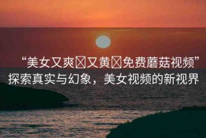 “美女又爽?又黃?免費(fèi)蘑菇視頻”探索真實(shí)與幻象，美女視頻的新視界