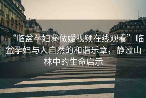 “臨盆孕婦秘做嬡視頻在線觀看”臨盆孕婦與大自然的和諧樂章，靜謐山林中的生命啟示