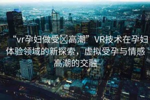 “vr孕婦做受?高潮”VR技術(shù)在孕婦體驗領(lǐng)域的新探索，虛擬受孕與情感高潮的交融