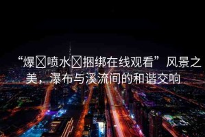“爆?噴水?捆綁在線觀看”風(fēng)景之美，瀑布與溪流間的和諧交響