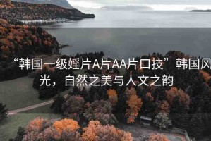 “韓國一級(jí)婬片A片AA片口技”韓國風(fēng)光，自然之美與人文之韻