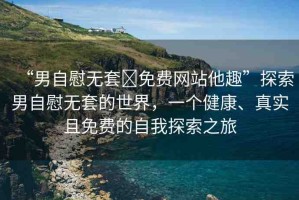 “男自慰無套?免費網站他趣”探索男自慰無套的世界，一個健康、真實且免費的自我探索之旅