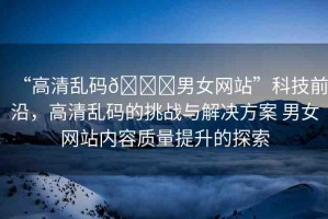 “高清亂碼??男女網站”科技前沿，高清亂碼的挑戰(zhàn)與解決方案 男女網站內容質量提升的探索