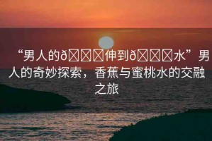 “男人的??伸到??水”男人的奇妙探索，香蕉與蜜桃水的交融之旅