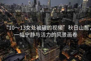 “10～13女處被破的視頻”秋日山居，一幅寧靜與活力的風(fēng)景畫卷