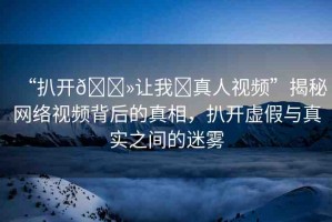 “扒開??讓我?真人視頻”揭秘網(wǎng)絡(luò)視頻背后的真相，扒開虛假與真實(shí)之間的迷霧