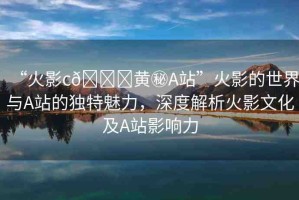 “火影c??黃秘A站”火影的世界與A站的獨(dú)特魅力，深度解析火影文化及A站影響力