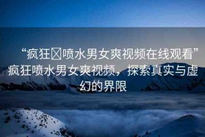 “瘋狂?噴水男女爽視頻在線(xiàn)觀看”瘋狂噴水男女爽視頻，探索真實(shí)與虛幻的界限