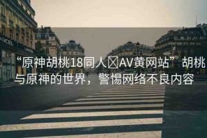 “原神胡桃18同人?AV黃網(wǎng)站”胡桃與原神的世界，警惕網(wǎng)絡(luò)不良內(nèi)容