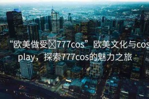 “歐美做受?777cos”歐美文化與cosplay，探索777cos的魅力之旅