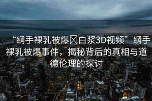 “綱手裸乳被爆?白漿3D視頻”綱手裸乳被爆事件，揭秘背后的真相與道德倫理的探討