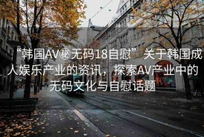 “韓國AV秘?zé)o碼18自慰”關(guān)于韓國成人娛樂產(chǎn)業(yè)的資訊，探索AV產(chǎn)業(yè)中的無碼文化與自慰話題