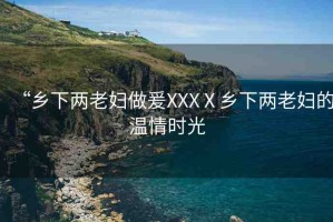 “鄉(xiāng)下兩老婦做爰XXXⅩ鄉(xiāng)下兩老婦的溫情時光