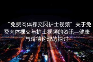 “免費肉體裸交?護士視頻”關于免費肉體裸交與護士視頻的資訊—健康與道德倫理的探討