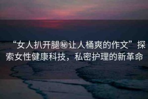 “女人扒開腿秘讓人桶爽的作文”探索女性健康科技，私密護理的新革命