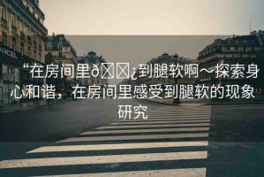 “在房間里??到腿軟啊～探索身心和諧，在房間里感受到腿軟的現(xiàn)象研究