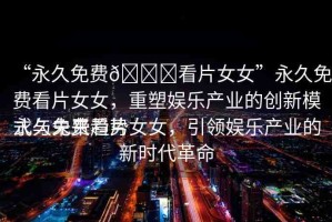 “永久免費??看片女女”永久免費看片女女，重塑娛樂產(chǎn)業(yè)的創(chuàng)新模式與未來趨勢
永久免費看片女女，引領(lǐng)娛樂產(chǎn)業(yè)的新時代革命