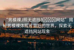 “男模裸J照無遮擋??網(wǎng)站”揭秘男模裸體照片背后的世界，探索無遮擋網(wǎng)站現(xiàn)象