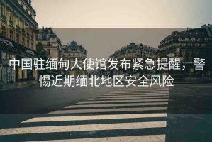 中國(guó)駐緬甸大使館發(fā)布緊急提醒，警惕近期緬北地區(qū)安全風(fēng)險(xiǎn)