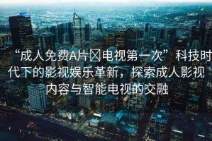 “成人免費A片?電視第一次”科技時代下的影視娛樂革新，探索成人影視內(nèi)容與智能電視的交融