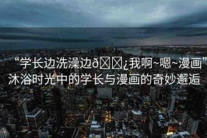 “學(xué)長(zhǎng)邊洗澡邊??我啊~嗯~漫畫(huà)”沐浴時(shí)光中的學(xué)長(zhǎng)與漫畫(huà)的奇妙邂逅