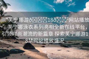 “芙寧娜游??18??網(wǎng)站播放”芙寧娜泳衣系列亮相全新在線平臺(tái)，引領(lǐng)時(shí)尚潮流的新篇章 探索芙寧娜游18禁網(wǎng)站播放盛況