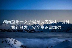 湖南益陽一女子健身房內(nèi)猝死，健身意外頻發(fā)，安全意識需加強