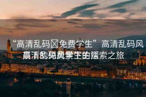 “高清亂碼?免費學生”高清亂碼風景下的免費學生生活
高清亂碼風景下的探索之旅