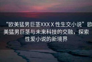 “歐美猛男巨莖XXXⅩ性生交小說”歐美猛男巨莖與未來科技的交融，探索性愛小說的新境界
