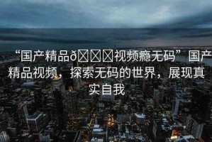 “國產精品??視頻癮無碼”國產精品視頻，探索無碼的世界，展現(xiàn)真實自我