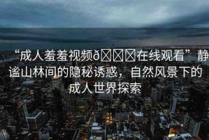 “成人羞羞視頻??在線觀看”靜謐山林間的隱秘誘惑，自然風(fēng)景下的成人世界探索
