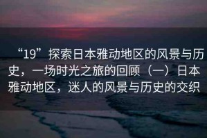 “19”探索日本雅動(dòng)地區(qū)的風(fēng)景與歷史，一場(chǎng)時(shí)光之旅的回顧（一）日本雅動(dòng)地區(qū)，迷人的風(fēng)景與歷史的交織