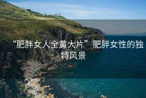 “肥胖女人全黃大片”肥胖女性的獨特風(fēng)景