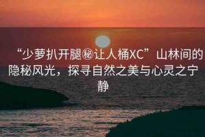 “少蘿扒開腿秘讓人桶XC”山林間的隱秘風(fēng)光，探尋自然之美與心靈之寧靜