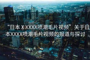 “日本ⅩXXXX噴潮毛片視頻”關(guān)于日本XXXX噴潮毛片視頻的報(bào)道與探討