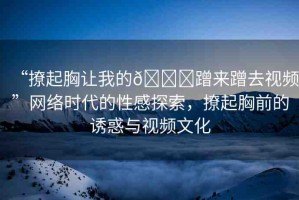 “撩起胸讓我的??蹭來蹭去視頻”網(wǎng)絡(luò)時代的性感探索，撩起胸前的誘惑與視頻文化