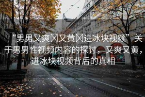 “男男又爽?又黃?進(jìn)冰塊視頻”關(guān)于男男性視頻內(nèi)容的探討，又爽又黃，進(jìn)冰塊視頻背后的真相