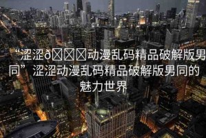 “澀澀??動漫亂碼精品破解版男同”澀澀動漫亂碼精品破解版男同的魅力世界